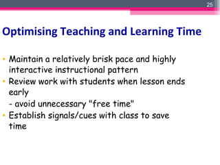 Maintain a relatively brisk pace and highly interactive instructional pattern Review work with students when lesson ends early  - avoid unnecessary "free time" Establish signals/cues with class to save time   Optimising Teaching and Learning Time 