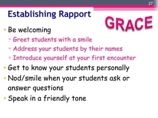 Establishing Rapport Be welcoming Greet students with a smile Address your students by their names Introduce yourself at your first encounter Get to know your students personally Nod/smile when your students ask or answer questions Speak in a friendly tone 
