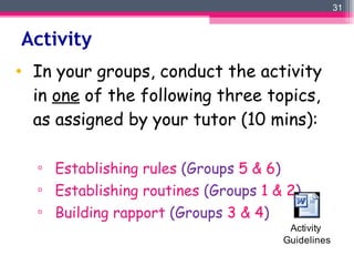 Activity  In your groups, conduct the activity in  one  of the following three topics, as assigned by your tutor (10 mins): Establishing rules  (Groups  5 & 6 ) Establishing routines  (Groups  1 & 2 ) Building rapport  (Groups  3 & 4 ) 