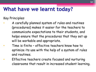 Key Principles:  A carefully planned system of rules and routines (procedures) makes it easier for the teachers to communicate expectations to their students, and helps ensure that the procedures that they set up will be workable and appropriate. Time is finite – effective teachers know how to optimize its use with the help of a system of rules and routines. Effective teachers create focused and nurturing classrooms that result in increased student learning . What have we learnt today?  