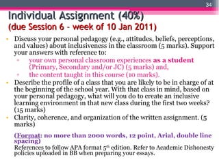 Individual Assignment (40%) (due Session 6 – week of 10 Jan 2011) Discuss your personal pedagogy (e.g., attitudes, beliefs, perceptions, and values) about inclusiveness in the classroom (5 marks). Support your answers with reference to:  your own personal classroom experiences  as a student  (Primary, Secondary and/or JC) (5 marks) and, the content taught in this course (10 marks). Describe the profile of a class that you are likely to be in charge of at the beginning of the school year. With that class in mind, based on your personal pedagogy, what will you do to create an inclusive learning environment in that new class during the first two weeks? (15 marks) Clarity, coherence, and organization of the written assignment. (5 marks) ( Format : no more than 2000 words, 12 point, Arial, double line spacing) References to follow APA format 5 th  edition. Refer to Academic Dishonesty policies uploaded in BB when preparing your essays. 
