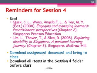 Reminders for Session 4 Read Quek, C. L., Wong, Angela F. L., & Tay, M. Y. (Eds.) (2008).  Engaging and managing learners: Practitioners’ perspectives  (Chapter 2). Singapore: Pearson Education . Lim, L., Thaver, T., & Slee, R. (2008).  Exploring disability in Singapore: A personal learning journey . (Chapter 3). Singapore: McGraw-Hill. Download assignment document and bring to class  Download all items in the Session 4 folder before class -END- 