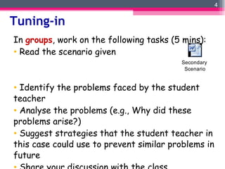 Tuning-in In  groups , work on the following tasks (5 mins): Read the scenario given Identify the problems faced by the student teacher Analyse the problems (e.g., Why did these problems arise?) Suggest strategies that the student teacher in this case could use to prevent similar problems in future Share your discussion with the class 