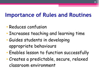 Importance of Rules and Routines Reduces confusion Increases teaching and learning time Guides students in developing appropriate behaviours Enables lesson to function successfully Creates a predictable, secure, relaxed classroom environment 