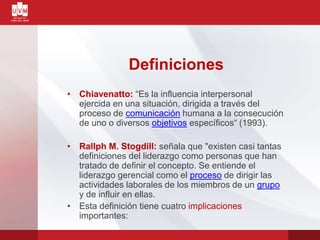 Definiciones
• Chiavenatto: “Es la influencia interpersonal
ejercida en una situación, dirigida a través del
proceso de comunicación humana a la consecución
de uno o diversos objetivos específicos“ (1993).
• Rallph M. Stogdill: señala que "existen casi tantas
definiciones del liderazgo como personas que han
tratado de definir el concepto. Se entiende el
liderazgo gerencial como el proceso de dirigir las
actividades laborales de los miembros de un grupo
y de influir en ellas.
• Esta definición tiene cuatro implicaciones
importantes:
 