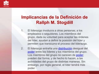 Implicancias de la Definición de
Rallph M. Stogdill
1. El liderazgo involucra a otras personas; a los
empleados o seguidores. Los miembros del
grupo, dada su voluntad para aceptar las órdenes
del líder, ayudan a definir la posición del líder y
permiten que transcurra el proceso del liderazgo.
2. El liderazgo entraña una distribución desigual del
poder entre los líderes y los miembros del grupo.
Los miembros del grupo no carecen de poder;
pueden dar forma, y de hecho lo hacen, a las
actividades del grupo de distintas maneras. Sin
embargo, por regla general, el líder tendrá más
poder.
 