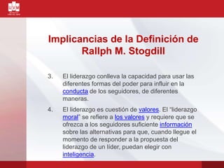 Implicancias de la Definición de
Rallph M. Stogdill
3. El liderazgo conlleva la capacidad para usar las
diferentes formas del poder para influir en la
conducta de los seguidores, de diferentes
maneras.
4. El liderazgo es cuestión de valores. El “liderazgo
moral” se refiere a los valores y requiere que se
ofrezca a los seguidores suficiente información
sobre las alternativas para que, cuando llegue el
momento de responder a la propuesta del
liderazgo de un líder, puedan elegir con
inteligencia.
 