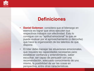 Definiciones
• Daniel Goleman: considera que el liderazgo en
esencia es lograr que otros ejecuten sus
respectivos trabajos con efectividad. Esto lo
consigue con su “aptitud emocional” la que se
puede evaluar por el aprovechamiento (o derroche)
que hace la organización de los talentos de que
dispone.
• El líder debe manejar las situaciones emocionales,
que requiere las capacidades necesarias para:
establecer confianza y entendimiento, saber
escuchar, ser capaz de persuadir con una
recomendación, adecuado conocimiento de uno
mismo, la posibilidad de ver las cosas en
perspectiva, entre otras características.
 