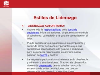 Estilos de Liderazgo
1. LIDERAZGO AUTORITARIO:
• Asume toda la responsabilidad de la toma de
decisiones, inicia las acciones, dirige, motiva y controla
al subalterno. La decisión y la guía se centralizan en el
líder.
• Puede considerar que solamente él es competente y
capaz de tomar decisiones importantes o que sus
subalternos son incapaces de guiarse a sí mismos,
pero suele tener razones para asumir una sólida
posición de fuerza y control.
• La respuesta pedida a los subalternos es la obediencia
y adhesión a sus decisiones. El autócrata observa los
niveles de desempeño de sus subalternos con la
esperanza de evitar desviaciones que puedan
presentarse con respecto a sus directrices.
 
