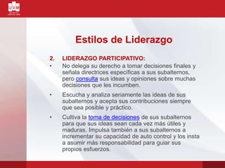 2. LIDERAZGO PARTICIPATIVO:
• No delega su derecho a tomar decisiones finales y
señala directrices específicas a sus subalternos,
pero consulta sus ideas y opiniones sobre muchas
decisiones que les incumben.
• Escucha y analiza seriamente las ideas de sus
subalternos y acepta sus contribuciones siempre
que sea posible y práctico.
• Cultiva la toma de decisiones de sus subalternos
para que sus ideas sean cada vez más útiles y
maduras. Impulsa también a sus subalternos a
incrementar su capacidad de auto control y los insta
a asumir más responsabilidad para guiar sus
propios esfuerzos.
Estilos de Liderazgo
 