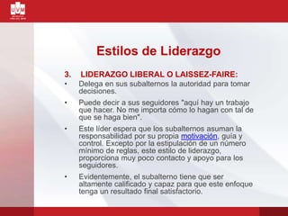 3. LIDERAZGO LIBERAL O LAISSEZ-FAIRE:
• Delega en sus subalternos la autoridad para tomar
decisiones.
• Puede decir a sus seguidores "aquí hay un trabajo
que hacer. No me importa cómo lo hagan con tal de
que se haga bien".
• Este líder espera que los subalternos asuman la
responsabilidad por su propia motivación, guía y
control. Excepto por la estipulación de un número
mínimo de reglas, este estilo de liderazgo,
proporciona muy poco contacto y apoyo para los
seguidores.
• Evidentemente, el subalterno tiene que ser
altamente calificado y capaz para que este enfoque
tenga un resultado final satisfactorio.
Estilos de Liderazgo
 