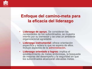 Enfoque del camino-meta para
la eficacia del liderazgo
• Liderazgo de apoyo. Se consideran las
necesidades de los subordinados, se muestra
interés por su bienestar y se crea un ambiente
organizacional agradable.
• Liderazgo instrumental: ofrece orientación
específica y aclara lo que se espera de ellos.
Incluye aspectos de la administración.
• Liderazgo orientado a logros: implica el
establecimiento de metas ambiciosas, la búsqueda
de mejoras del desempeño y la seguridad en que
los subordinados alcanzarán elevadas metas.
 