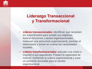 Liderazgo Transaccional
y Transformacional
• Líderes transaccionales: identifican qué necesitan
los subordinados para cumplir sus objetivos.
Aclaran funciones y tareas organizacionales,
instauran una estructura organizacional, premian el
desempeño y toman en cuenta las necesidades
sociales.
• Líderes transformacionales: articulan una visión e
inspiran a sus seguidores. Poseen la capacidad de
motivar, conformar la cultura organizacional y crear
un ambiente favorable para el cambio
organizacional.
 
