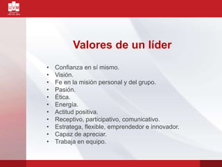 Valores de un líder
• Confianza en sí mismo.
• Visión.
• Fe en la misión personal y del grupo.
• Pasión.
• Ética.
• Energía.
• Actitud positiva.
• Receptivo, participativo, comunicativo.
• Estratega, flexible, emprendedor e innovador.
• Capaz de apreciar.
• Trabaja en equipo.
 
