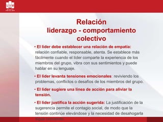 Relación
liderazgo - comportamiento
colectivo
• El líder debe establecer una relación de empatía:
relación confiable, responsable, atenta. Se establece más
fácilmente cuando el líder comparte la experiencia de los
miembros del grupo, vibra con sus sentimientos y puede
hablar en su lenguaje.
• El líder levanta tensiones emocionales: reviviendo los
problemas, conflictos o desafíos de los miembros del grupo.
• El líder sugiere una línea de acción para aliviar la
tensión.
• El líder justifica la acción sugerida: La justificación de la
sugerencia permite el contagio social, de modo que la
tensión continúe elevándose y la necesidad de desahogarla
sigue creciendo.
 