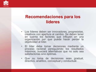 Recomendaciones para los
líderes
• Los líderes deben ser innovadores, progresistas,
creativos con apertura al cambio. Se deben tener
en cuenta los factores que influyen en una
organización por que puede hacer perder la
objetividad al líder.
• El líder debe tomar decisiones mediante un
proceso racional persiguiendo los resultados
máximos, buscará alternativas que no solo sea
satisfactorias sino óptimas.
• Que su toma de decisiones sean gradual,
directivo, analítico, conceptual y conductual.
 