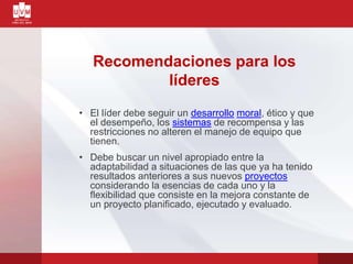 Recomendaciones para los
líderes
• El líder debe seguir un desarrollo moral, ético y que
el desempeño, los sistemas de recompensa y las
restricciones no alteren el manejo de equipo que
tienen.
• Debe buscar un nivel apropiado entre la
adaptabilidad a situaciones de las que ya ha tenido
resultados anteriores a sus nuevos proyectos
considerando la esencias de cada uno y la
flexibilidad que consiste en la mejora constante de
un proyecto planificado, ejecutado y evaluado.
 