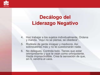 Decálogo del
Liderazgo Negativo
4. Haz trabajar a los sujetos individualmente. Ordena
y manda. “Aquí no se piensa, se obedece”.
5. Rodéate de gente incapaz y mediocre. Así
sobresaldrás más y no te cuestionarán nada.
6. No delegues. Controla todo. Tienes que estar
omnipresente y que te vean como omnipotente.
Hazte imprescindible. Crea la sensación de que,
sin ti, vendría el caos.
 