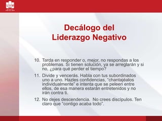 Decálogo del
Liderazgo Negativo
10. Tarda en responder o, mejor, no respondas a los
problemas. Si tienen solución, ya se arreglarán y si
no, ¿para qué perder el tiempo?
11. Divide y vencerás. Habla con tus subordinados
uno a uno. Hazles confidencias, “chantajéalos
individualmente” e intenta que se peleen entre
ellos, de esa manera estarán entretenidos y no
irán contra ti.
12. No dejes descendencia. No crees discípulos. Ten
claro que “contigo acaba todo”.
 