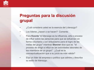 Preguntas para la discusión
grupal
• ¿Cuál considera usted es la esencia del Liderazgo?
• Los líderes ¿nacen o se hacen? Comente.
• Para Koontz "el liderazgo es la influencia, arte o proceso
de influir sobre las personas para que se esfuercen en
forma voluntaria y con entusiasmo para el logro de las
metas del grupo" mientras Stonner dice que es "el
proceso de dirigir e influir en las actividades laborales de
los miembros de un grupo". ¿Cuál es la
concepctualización que a su juicio es más válida?
• Elija un líder de empresa o político que admire y describa
su estilo de liderazgo.
 