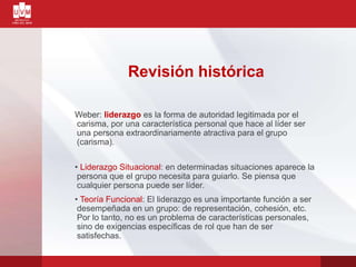 Revisión histórica
Weber: liderazgo es la forma de autoridad legitimada por el
carisma, por una característica personal que hace al líder ser
una persona extraordinariamente atractiva para el grupo
(carisma).
• Liderazgo Situacional: en determinadas situaciones aparece la
persona que el grupo necesita para guiarlo. Se piensa que
cualquier persona puede ser líder.
• Teoría Funcional: El liderazgo es una importante función a ser
desempeñada en un grupo: de representación, cohesión, etc.
Por lo tanto, no es un problema de características personales,
sino de exigencias específicas de rol que han de ser
satisfechas.
 