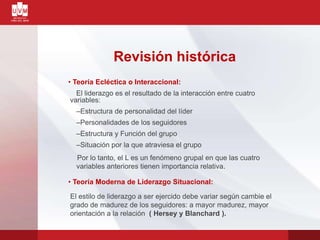 Revisión histórica
• Teoría Ecléctica o Interaccional:
El liderazgo es el resultado de la interacción entre cuatro
variables:
–Estructura de personalidad del líder
–Personalidades de los seguidores
–Estructura y Función del grupo
–Situación por la que atraviesa el grupo
Por lo tanto, el L es un fenómeno grupal en que las cuatro
variables anteriores tienen importancia relativa.
• Teoría Moderna de Liderazgo Situacional:
El estilo de liderazgo a ser ejercido debe variar según cambie el
grado de madurez de los seguidores: a mayor madurez, mayor
orientación a la relación ( Hersey y Blanchard ).
 
