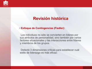 Revisión histórica
• Enfoque de Contingencias (Fiedler):
Los individuos no sólo se convierten en líderes por
sus atributos de personalidad, sino también por varios
factores situacionales y las interacciones entre líderes
y miembros de los grupos.
Detectó 3 dimensiones críticas para establecer cuál
estilo de liderazgo es más eficaz:
 