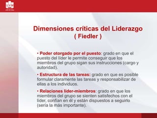 Dimensiones críticas del Liderazgo
( Fiedler )
• Poder otorgado por el puesto: grado en que el
puesto del líder le permite conseguir que los
miembros del grupo sigan sus instrucciones (cargo y
autoridad).
• Estructura de las tareas: grado en que es posible
formular claramente las tareas y responsabilizar de
ellas a los individuos.
• Relaciones líder-miembros: grado en que los
miembros del grupo se sienten satisfechos con el
líder, confían en él y están dispuestos a seguirlo
(sería la más importante).
 