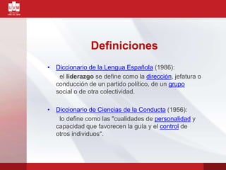 Definiciones
• Diccionario de la Lengua Española (1986):
el liderazgo se define como la dirección, jefatura o
conducción de un partido político, de un grupo
social o de otra colectividad.
• Diccionario de Ciencias de la Conducta (1956):
lo define como las "cualidades de personalidad y
capacidad que favorecen la guía y el control de
otros individuos".
 