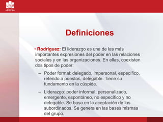 Definiciones
• Rodríguez: El liderazgo es una de las más
importantes expresiones del poder en las relaciones
sociales y en las organizaciones. En ellas, coexisten
dos tipos de poder:
– Poder formal: delegado, impersonal, específico,
referido a puestos, delegable. Tiene su
fundamento en la cúspide.
– Liderazgo: poder informal, personalizado,
emergente, espontáneo, no específico y no
delegable. Se basa en la aceptación de los
subordinados. Se genera en las bases mismas
del grupo.
 