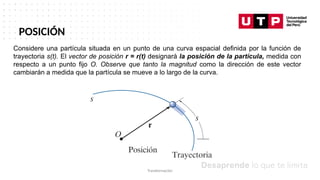 Datos/Observaciones
POSICIÓN
Considere una partícula situada en un punto de una curva espacial definida por la función de
trayectoria s(t). El vector de posición r = r(t) designará la posición de la partícula, medida con
respecto a un punto fijo O. Observe que tanto la magnitud como la dirección de este vector
cambiarán a medida que la partícula se mueve a lo largo de la curva.
Transformación
 