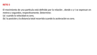El movimiento de una partícula está definido por la relación , donde x y t se expresan en
metros y segundos, respectivamente. Determine:
(a) cuando la velocidad es cero,
(b) la posición y la distancia total recorrida cuando la aceleración es cero.
RETO 3
 
