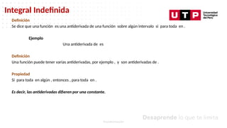 Datos/Observaciones
Integral Indefinida
Transformación
Definición
Se dice que una función es una antiderivada de una función sobre algún intervalo si para toda en .
Ejemplo
Una antiderivada de es
Definición
Una función puede tener varias antiderivadas, por ejemplo , y son antiderivadas de .
Propiedad
Si para toda en algún , entonces , para toda en .
Es decir, las antiderivadas difieren por una constante.
 