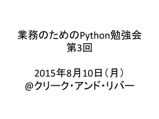 業務のためのPython勉強会	
  
第3回	
  
	
  
2015年8月10日（月）	
  
@クリーク・アンド・リバー	
 