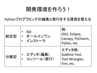 開発環境を作ろう！	
Pythonプログラミングの編集と実行をする環境を整える	
  
11	
統合型	
•  IDE	
  
•  オールインワン	
  
•  インストーラ	
例：	
  
IDLE,	
  Eclipse,	
  
Canopy,	
  PyCharm,	
  
PyDev,	
  etc.	
  
分離型	
•  エディタ（編集）	
  
•  コンソール（実行）	
エディタ例：	
  
Sublime	
  Text,	
  
Text	
  Wrangler,	
  
Vim,	
  etc.	
  
 