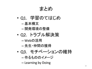 まとめ	
•  Q1.　学習のてはじめ	
  
– 基本構文	
  
– 開発環境の整備	
  
•  Q2.　トラブル解決策	
  
– Webの活用	
  
– 先生・仲間の獲得	
  
•  Q3.　モチベーションの維持	
  
– 作るもののイメージ	
  
– Learning	
  by	
  Doing	
  
34	
 