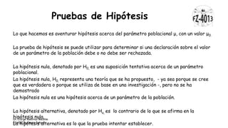 Pruebas de Hipótesis
Lo que hacemos es aventurar hipótesis acerca del parámetro poblacional μ, con un valor μ0.
La prueba de hipótesis se puede utilizar para determinar si una declaración sobre el valor
de un parámetro de la población debe o no debe ser rechazada.
La hipótesis nula, denotado por H0, es una suposición tentativa acerca de un parámetro
poblacional.
La hipótesis nula, H0, representa una teoría que se ha propuesto, - ya sea porque se cree
que es verdadera o porque se utiliza de base en una investigación -, pero no se ha
demostrado
La hipótesis nula es una hipótesis acerca de un parámetro de la población.
La hipótesis alternativa, denotado por Ha, es lo contrario de lo que se afirma en la
hipótesis nula.
La hipótesis alternativa es lo que la prueba intentar establecer.
Dr. Jorge Ramírez Medina
EGADE Business School
 