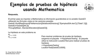 Ejemplos de pruebas de hipótesis
usando Mathematica
Dr. Jorge Ramírez Medina
EGADE Business School
Respuesta,
El primer paso es importar a Mathematica la información guardándola en la variable GastoE2
utilizando las fórmulas vistas en las sesiones pasadas.
GastoE=Sort[Rest[Import[FileNameJoin[{NotebookDirectory[],"EjemplosS04.xlsx"}],{"Data",1}]]];
GastoE2=GastoE[[All,2]];
Through[{Mean, StandardDeviation}[GastoE2]];
La hipótesis en este problema es
H0: μ = 6,500
Ha: μ ≠ 6,500
Para resolver problemas de prueba de hipótesis,
cargamos el paquete <<HypothesisTesting`. El paquete
utiliza la instrucción LocationTest para realizar pruebas de
hipótesis.
<<HypothesisTesting`
LocationTest[GastoE2,6500];
 