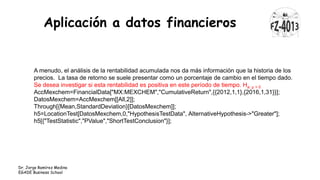 Aplicación a datos financieros
Dr. Jorge Ramírez Medina
EGADE Business School
A menudo, el análisis de la rentabilidad acumulada nos da más información que la historia de los
precios. La tasa de retorno se suele presentar como un porcentaje de cambio en el tiempo dado.
Se desea investigar si esta rentabilidad es positiva en este período de tiempo. Ha: μ > 0
AccMexchem=FinancialData["MX:MEXCHEM","CumulativeReturn",{{2012,1,1},{2016,1,31}}];
DatosMexchem=AccMexchem[[All,2]];
Through[{Mean,StandardDeviation}[DatosMexchem]];
h5=LocationTest[DatosMexchem,0,"HypothesisTestData", AlternativeHypothesis->"Greater"];
h5[{"TestStatistic","PValue","ShortTestConclusion"}];
 