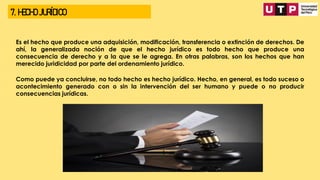 7. HECHO JURÍDICO
Es el hecho que produce una adquisición, modificación, transferencia o extinción de derechos. De
ahí, la generalizada noción de que el hecho jurídico es todo hecho que produce una
consecuencia de derecho y a la que se le agrega. En otras palabras, son los hechos que han
merecido juridicidad por parte del ordenamiento jurídico.
Como puede ya concluirse, no todo hecho es hecho jurídico. Hecho, en general, es todo suceso o
acontecimiento generado con o sin la intervención del ser humano y puede o no producir
consecuencias jurídicas.
 