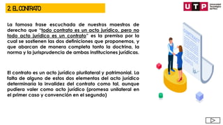 2. EL CONTRATO
La famosa frase escuchada de nuestros maestros de
derecho que “todo contrato es un acto jurídico, pero no
todo acto jurídico es un contrato” es la premisa por la
cual se sostienen las dos definiciones que proponemos, y
que abarcan de manera completa tanto la doctrina, la
norma y la jurisprudencia de ambas instituciones jurídicas.
El contrato es un acto jurídico plurilateral y patrimonial. La
falta de alguno de estos dos elementos del acto jurídico
determinaría la invalidez del contrato como tal, aunque
pudiera valer como acto jurídico (promesa unilateral en
el primer caso y convención en el segundo)
 