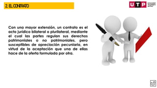 2. EL CONTRATO
Con una mayor extensión, un contrato es el
acto jurídico bilateral o plurilateral, mediante
el cual las partes regulan sus derechos
patrimoniales o no patrimoniales, pero
susceptibles de apreciación pecuniaria, en
virtud de la aceptación que una de ellas
hace de la oferta formulada por otra.
 