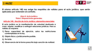 3. VALIDEZ
El mismo artículo 140 nos exige los requisitos de validez para el acto jurídico, que serán
aplicados por extensión al contrato.
Libro II: Acto jurídico
Título I: Disposiciones generales
Artículo 140.- Noción de Acto Jurídico: elementos esenciales
El acto jurídico es la manifestación de voluntad destinada a
crear, regular, modificar o extinguir relaciones jurídicas. Para su
validez se requiere:
1) Plena capacidad de ejercicio, salvo las restricciones
contempladas en la ley.
2) Objeto física y jurídicamente posible.
3) Fin lícito
4) Observancia de la forma prescrita bajo sanción de nulidad.
 