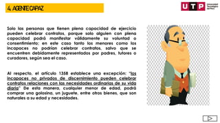 4. AGENTE CAPAZ
Solo las personas que tienen plena capacidad de ejercicio
pueden celebrar contratos, porque solo alguien con plena
capacidad podrá manifestar válidamente su voluntad o
consentimiento; en este caso tanto los menores como los
incapaces no podrían celebrar contratos, salvo que se
encuentren debidamente representados por padres, tutores o
curadores, según sea el caso.
Al respecto, el artículo 1358 establece una excepción: “los
incapaces no privados de discernimiento pueden celebrar
contratos relaciones con las necesidades ordinarias de su vida
diaria” De esta manera, cualquier menor de edad, podrá
comprar una golosina, un juguete, entre otros bienes, que son
naturales a su edad y necesidades.
 
