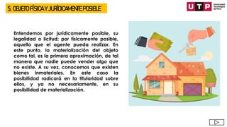 5. OBJETO FÍSICA Y JURÍDICAMENTE POSIBLE
Entendemos por jurídicamente posible, su
legalidad o licitud; por físicamente posible,
aquello que el agente pueda realizar. En
este punto, la materialización del objeto
como tal, es la primera aproximación, de tal
manera que nadie puede vender algo que
no existe. A su vez, conocemos que existen
bienes inmateriales. En este caso la
posibilidad radicará en la titularidad sobre
ellos, y ya no necesariamente, en su
posibilidad de materialización.
 