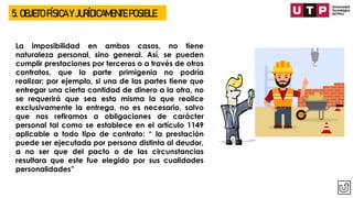 5. OBJETO FÍSICA Y JURÍDICAMENTE POSIBLE
La imposibilidad en ambos casos, no tiene
naturaleza personal, sino general. Así, se pueden
cumplir prestaciones por terceros o a través de otros
contratos, que la parte primigenia no podría
realizar; por ejemplo, si una de las partes tiene que
entregar una cierta cantidad de dinero a la otra, no
se requerirá que sea esta misma la que realice
exclusivamente la entrega, no es necesario, salvo
que nos refiramos a obligaciones de carácter
personal tal como se establece en el artículo 1149
aplicable a todo tipo de contrato: “ la prestación
puede ser ejecutada por persona distinta al deudor,
a no ser que del pacto o de las circunstancias
resultara que este fue elegido por sus cualidades
personalidades”
 