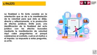 6. FIN LÍCITO
La finalidad o fin lícito consiste en la
orientación que se da a la manifestación
de la voluntad para que ésta se dirija,
directa y reflexivamente, a la producción
de efectos jurídicos. Emite pues, una
identificación de la finalidad del acto
jurídico con los efectos buscados
mediante la manifestación de voluntad
Aquí cabe preguntarnos el porqué
celebramos el contrato, cuál es el motivo o
el impulso. La respuesta a estas preguntas,
es el fin.
 