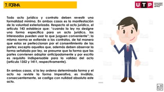 7. FORMA
Todo acto jurídico y contrato deben revestir una
formalidad mínima. En ambos casos es la manifestación
de la voluntad exteriorizada. Respecto al acto jurídico, el
artículo 143 establece que: “cuando la ley no designe
una forma específica para un acto jurídico, los
interesados pueden usar la que juzguen conveniente”; la
misma norma se extiende a los contratos, de tal manera
que estos se perfeccionan por el consentimiento de las
partes; excepto aquellos que, además deben observar la
forma señalada por ley, se presume que la forma que las
partes convienen adoptar anticipadamente y por escrito
es requisito indispensable para la validez del acto
(artículo 1352 y 1411, respectivamente).
En ambos casos, si la ley ordena determinada forma y el
acto no reviste la forma imperativa, es inválido,
consecuentemente, se castiga con nulidad absoluta este
acto.
 