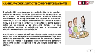 8. LA DECLARACIÓN DE VOLUNTAD Y EL CONSENTIMIENTO DE LAS PARTES
El artículo 141 menciona que la manifestación de la voluntad,
puede ser expresa cuando se realiza en forma oral o escrita, o
tácita, cuando se infiere indubitablemente de una actitud o de
circunstancias de comportamiento que revelan su existencia.
Asimismo, el silencio importa manifestación de voluntad, cuando
la ley o el convenio le atribuyen ese significado, como cuando
existe un documento y se encuentra firmado por una
determinada persona, al solicitársele que lo reconozca, el
silencio, representa un reconocimiento.
Para el derecho, la declaración de voluntad es un acto jurídico a
través del cual, el sujeto expresa intersubjetivamente algo que
está en su pensamiento. Esta declaración de voluntad es fuente
del derecho cuando lo expresado intersubjetivamente constituye
una norma jurídica obligatoria y no una simple declaración u
opinión.
 