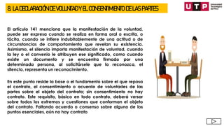 8. LA DECLARACIÓN DE VOLUNTAD Y EL CONSENTIMIENTO DE LAS PARTES
El artículo 141 menciona que la manifestación de la voluntad,
puede ser expresa cuando se realiza en forma oral o escrita, o
tácita, cuando se infiere indubitablemente de una actitud o de
circunstancias de comportamiento que revelan su existencia.
Asimismo, el silencio importa manifestación de voluntad, cuando
la ley o el convenio le atribuyen ese significado, como cuando
existe un documento y se encuentra firmado por una
determinada persona, al solicitársele que lo reconozca, el
silencio, representa un reconocimiento.
En este punto reside la base o el fundamento sobre el que reposa
el contrato, el consentimiento o acuerdo de voluntades de las
partes sobre el objeto del contrato; sin consentimiento no hay
contrato. Este requisito, básico en todo contrato, deberá versar
sobre todos los extremos y cuestiones que conforman el objeto
del contrato. Faltando acuerdo o consenso sobre alguno de los
puntos esenciales, aún no hay contrato
 
